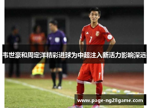 韦世豪和周定洋精彩进球为中超注入新活力影响深远 韦世豪和周定洋精彩进球为中超注入新活力影响深远