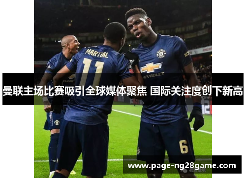 曼联主场比赛吸引全球媒体聚焦 国际关注度创下新高 曼联主场比赛吸引全球媒体聚焦 国际关注度创下新高