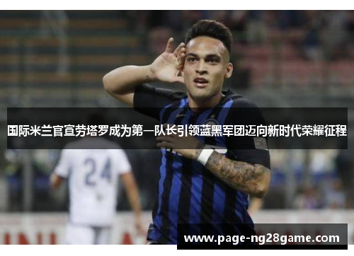 国际米兰官宣劳塔罗成为第一队长引领蓝黑军团迈向新时代荣耀征程