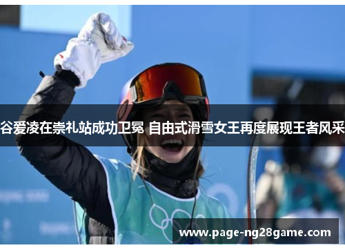 谷爱凌在崇礼站成功卫冕 自由式滑雪女王再度展现王者风采 谷爱凌在崇礼站成功卫冕 自由式滑雪女王再度展现王者风采